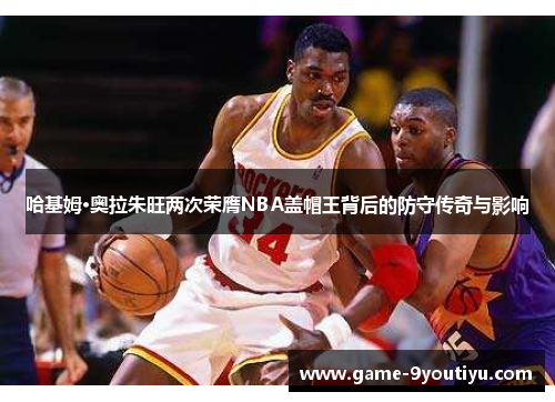 哈基姆·奥拉朱旺两次荣膺NBA盖帽王背后的防守传奇与影响