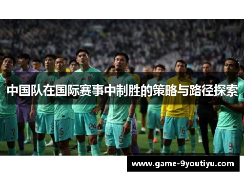 中国队在国际赛事中制胜的策略与路径探索