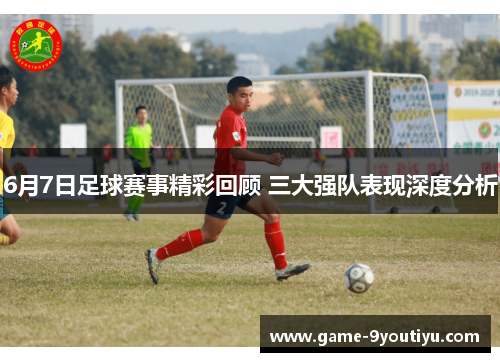 6月7日足球赛事精彩回顾 三大强队表现深度分析
