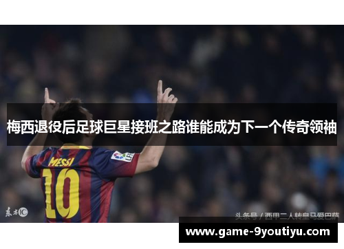 梅西退役后足球巨星接班之路谁能成为下一个传奇领袖