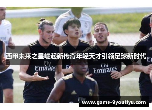 西甲未来之星崛起新传奇年轻天才引领足球新时代