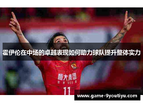 霍伊伦在中场的卓越表现如何助力球队提升整体实力