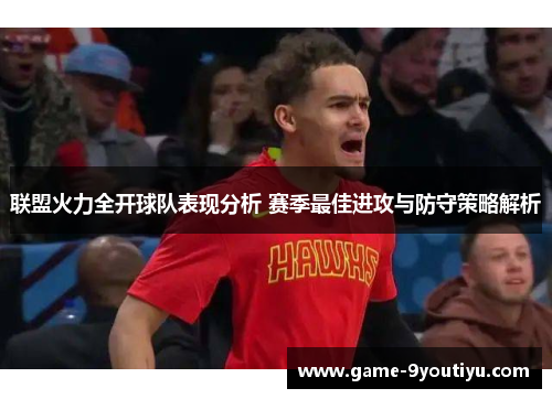 联盟火力全开球队表现分析 赛季最佳进攻与防守策略解析