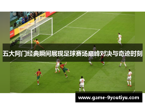 五大阿门经典瞬间展现足球赛场巅峰对决与奇迹时刻