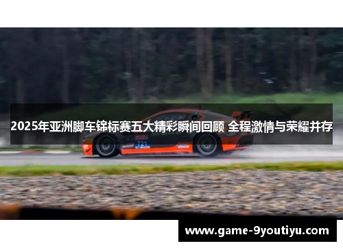 2025年亚洲脚车锦标赛五大精彩瞬间回顾 全程激情与荣耀并存