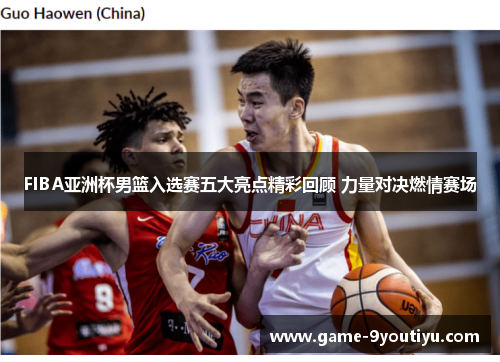 FIBA亚洲杯男篮入选赛五大亮点精彩回顾 力量对决燃情赛场