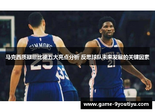 马克西质疑恩比德五大亮点分析 反思球队未来发展的关键因素