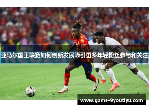 亚马尔国王联赛如何创新发展吸引更多年轻粉丝参与和关注