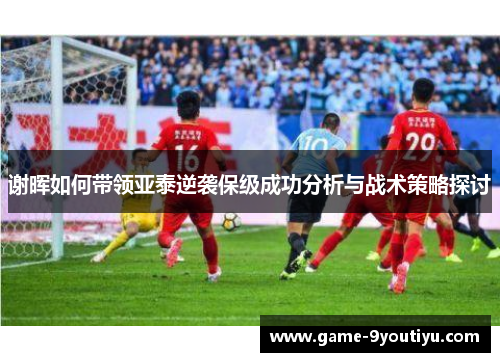 谢晖如何带领亚泰逆袭保级成功分析与战术策略探讨
