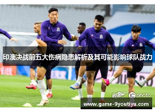 印澳决战前五大伤病隐患解析及其可能影响球队战力