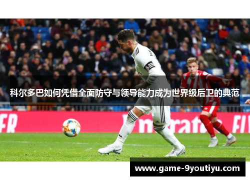 科尔多巴如何凭借全面防守与领导能力成为世界级后卫的典范