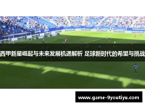 西甲新星崛起与未来发展机遇解析 足球新时代的希望与挑战